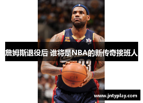 詹姆斯退役后 谁将是NBA的新传奇接班人