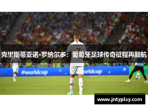 克里斯蒂亚诺·罗纳尔多：葡萄牙足球传奇征程再起航