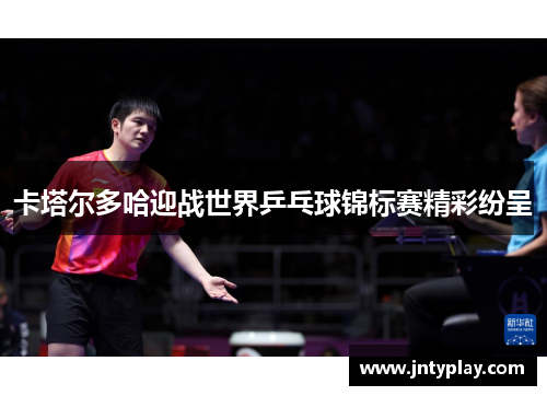 卡塔尔多哈迎战世界乒乓球锦标赛精彩纷呈