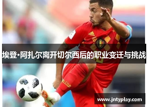 埃登·阿扎尔离开切尔西后的职业变迁与挑战