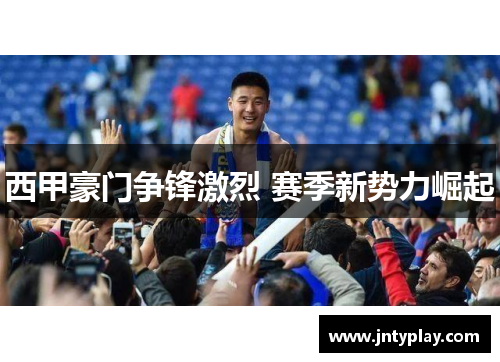 西甲豪门争锋激烈 赛季新势力崛起