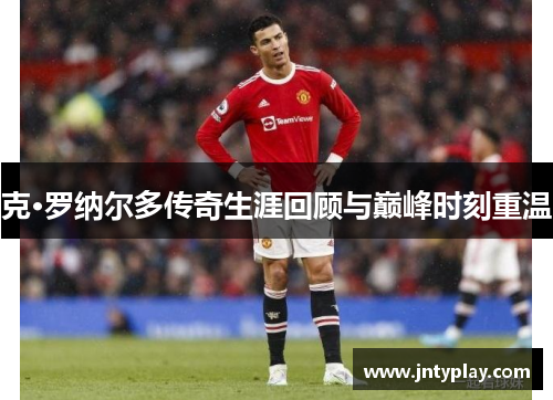 克·罗纳尔多传奇生涯回顾与巅峰时刻重温