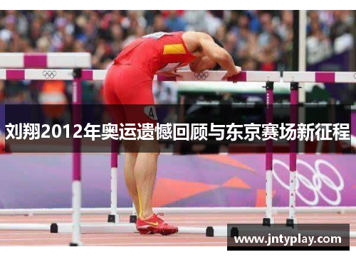 刘翔2012年奥运遗憾回顾与东京赛场新征程